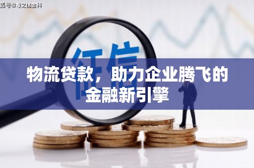 南宫物流贷款，助力企业腾飞的金融新引擎