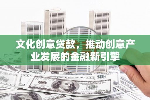 井陉矿区文化创意贷款，推动创意产业发展的金融新引擎